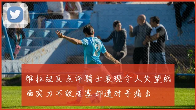 维拉纽瓦点评骑士表现令人失望纸面实力不敌活塞却遭对手痛击