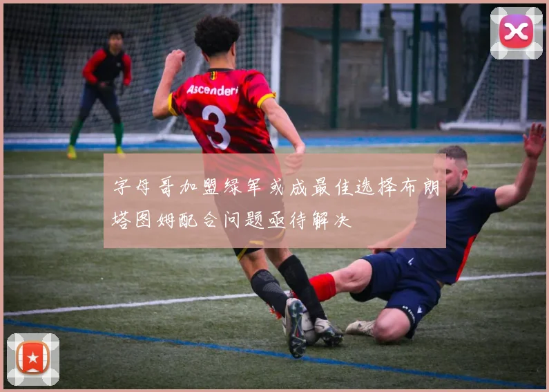 字母哥加盟绿军或成最佳选择布朗塔图姆配合问题亟待解决