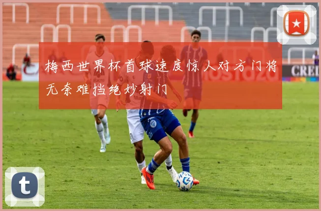 梅西世界杯首球速度惊人对方门将无奈难挡绝妙射门