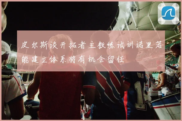 皮尔斯谈开拓者主教练试训诺里若能建立体系将有机会留任