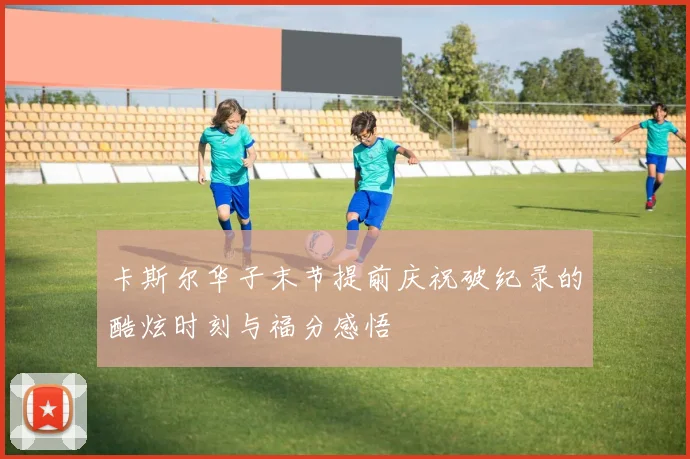 卡斯尔华子末节提前庆祝破纪录的酷炫时刻与福分感悟