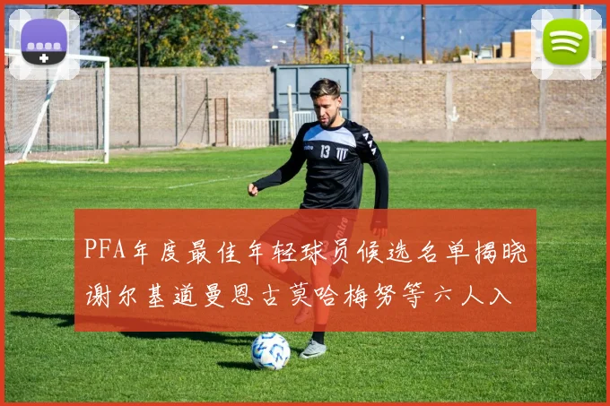 PFA年度最佳年轻球员候选名单揭晓谢尔基道曼恩古莫哈梅努等六人入围