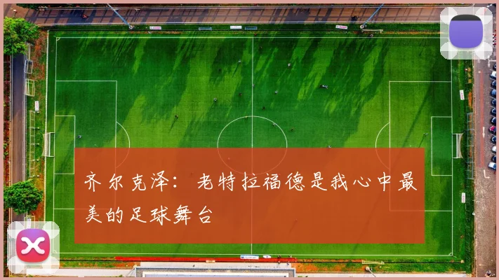 齐尔克泽：老特拉福德是我心中最美的足球舞台