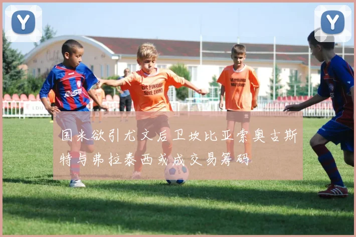 国米欲引尤文后卫坎比亚索奥古斯特与弗拉泰西或成交易筹码
