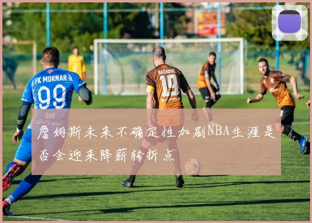 詹姆斯未来不确定性加剧NBA生涯是否会迎来降薪转折点