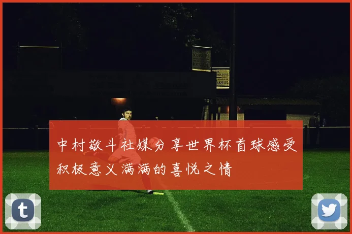 中村敬斗社媒分享世界杯首球感受积极意义满满的喜悦之情