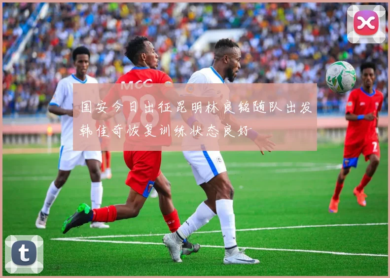 国安今日出征昆明林良铭随队出发韩佳奇恢复训练状态良好