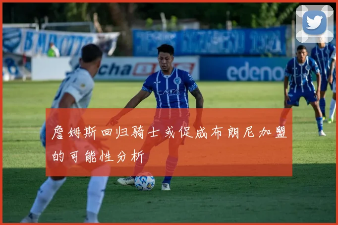 詹姆斯回归骑士或促成布朗尼加盟的可能性分析