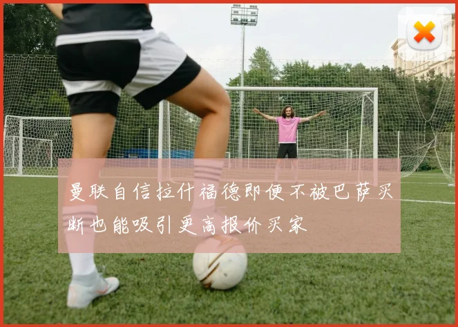 曼联自信拉什福德即便不被巴萨买断也能吸引更高报价买家