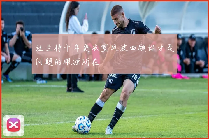 杜兰特十年更衣室风波回顾你才是问题的根源所在