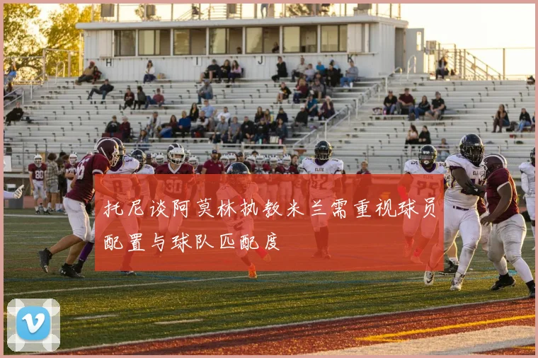 托尼谈阿莫林执教米兰需重视球员配置与球队匹配度