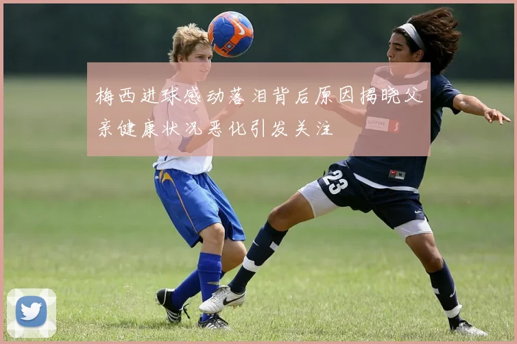 梅西进球感动落泪背后原因揭晓父亲健康状况恶化引发关注