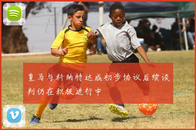 皇马与科纳特达成初步协议后续谈判仍在积极进行中