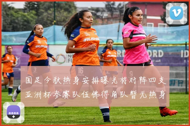 国足今秋热身安排曝光将对阵四支亚洲杯参赛队伍佛得角队暂无热身计划