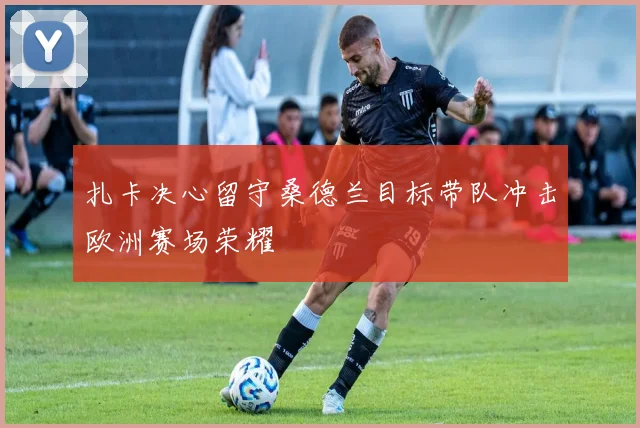 扎卡决心留守桑德兰目标带队冲击欧洲赛场荣耀