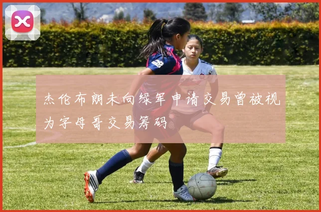 杰伦布朗未向绿军申请交易曾被视为字母哥交易筹码