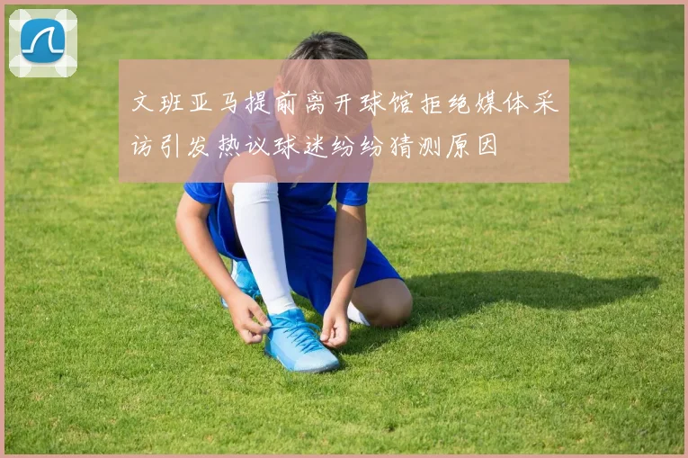 文班亚马提前离开球馆拒绝媒体采访引发热议球迷纷纷猜测原因