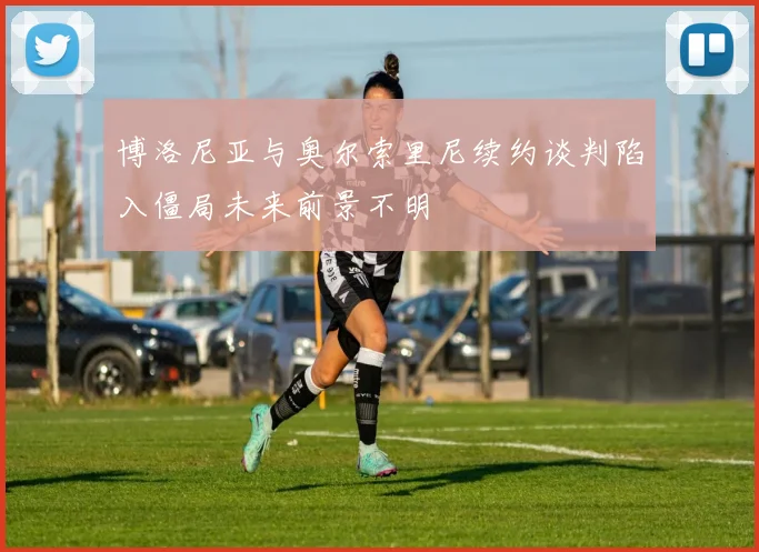 博洛尼亚与奥尔索里尼续约谈判陷入僵局未来前景不明