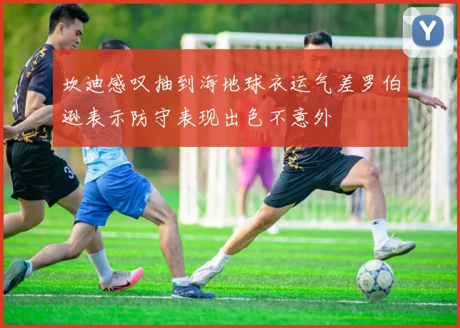 坎迪感叹抽到海地球衣运气差罗伯逊表示防守表现出色不意外