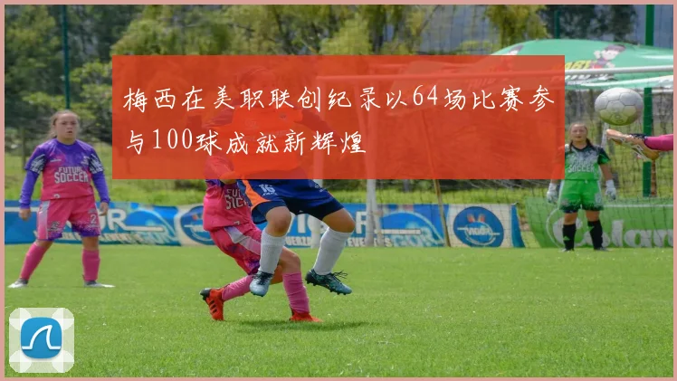 梅西在美职联创纪录以64场比赛参与100球成就新辉煌