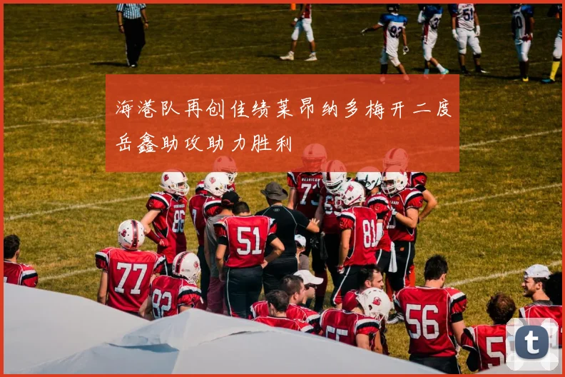 海港队再创佳绩莱昂纳多梅开二度岳鑫助攻助力胜利