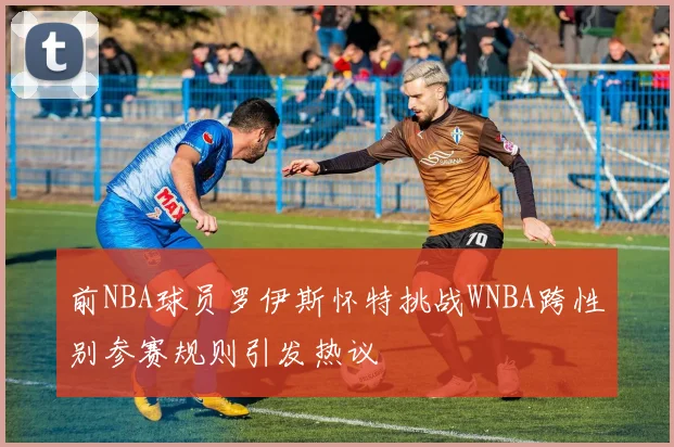 前NBA球员罗伊斯怀特挑战WNBA跨性别参赛规则引发热议